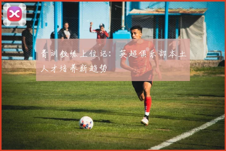 青训教练上位记：英超俱乐部本土人才培养新趋势