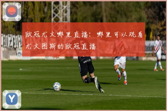 欧冠尤文哪里直播：哪里可以观看尤文图斯的欧冠直播