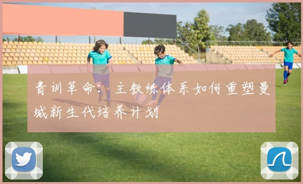 青训革命：主教练体系如何重塑曼城新生代培养计划