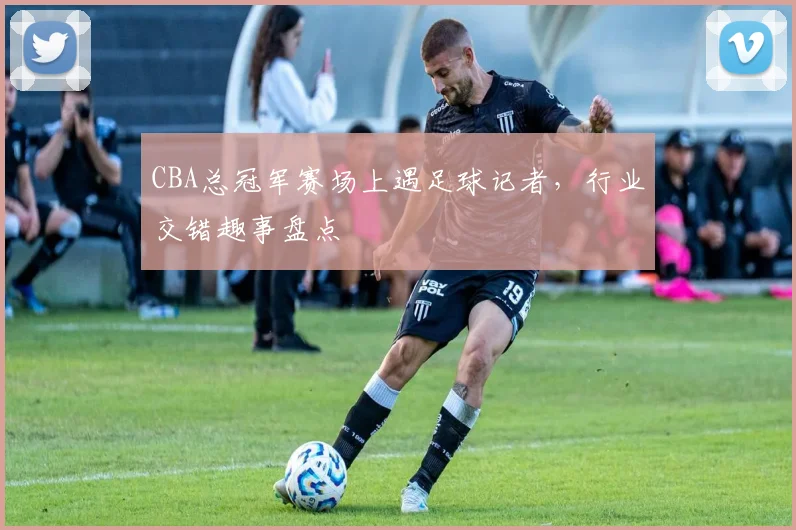 CBA总冠军赛场上遇足球记者，行业交错趣事盘点